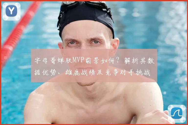 字母哥蝉联MVP前景如何？解析其数据优势、雄鹿战绩及竞争对手挑战