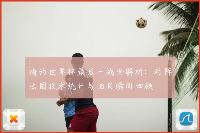 梅西世界杯最后一战全解析：对阵法国技术统计与泪目瞬间回顾