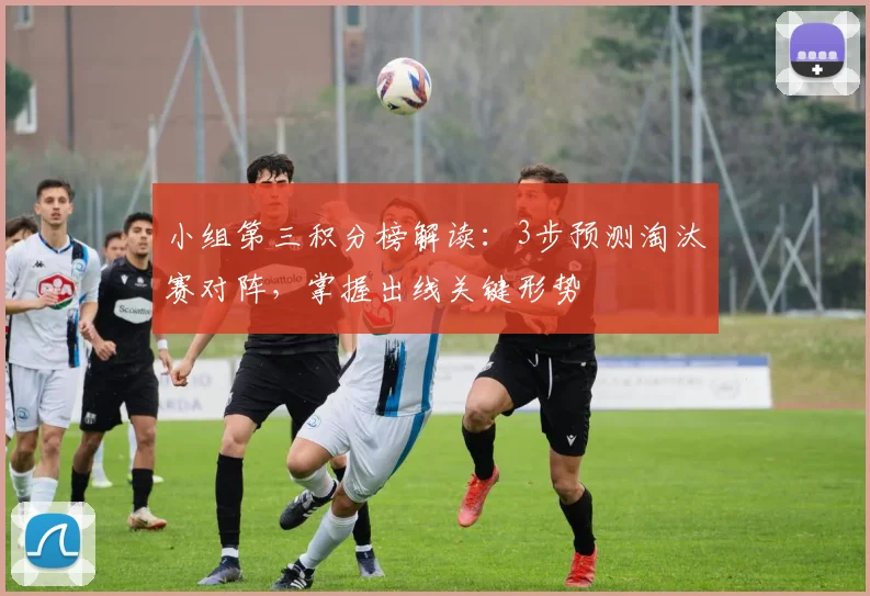 小组第三积分榜解读：3步预测淘汰赛对阵，掌握出线关键形势