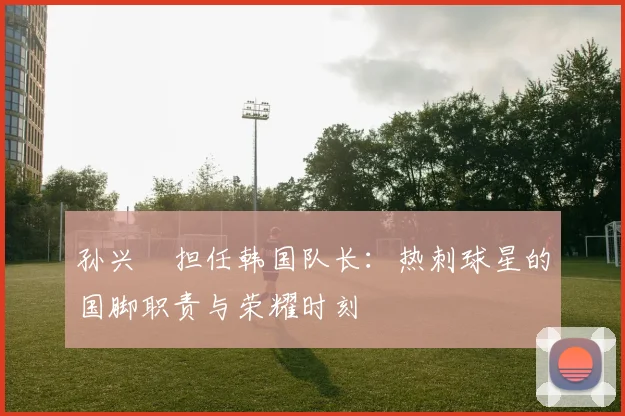 孙兴慜担任韩国队长：热刺球星的国脚职责与荣耀时刻