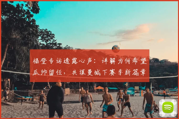 福登专访透露心声：详解为何希望瓜帅留任，共谋曼城下赛季新篇章
