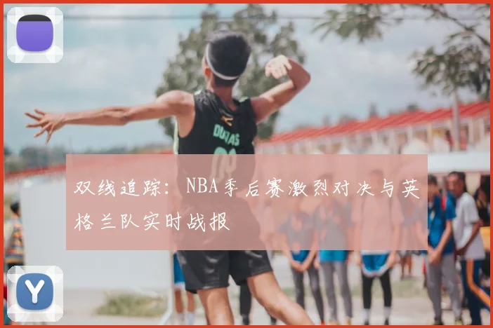 双线追踪：NBA季后赛激烈对决与英格兰队实时战报