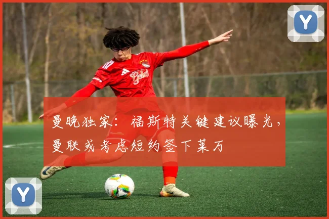 曼晚独家：福斯特关键建议曝光，曼联或考虑短约签下莱万